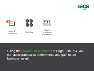 Alerts &
notifications
Reports,
charts and
dashboards
Workflow
Using the powerful new features in Sage CRM 7.3, you
can accelerate sales performance and gain better
business insight.
 