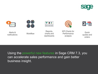 Alerts &
notifications
Reports,
charts and
dashboards
KPI Charts for
Performance
analysis
Quick
quotes and
orders
Workflow
Using the powerful new features in Sage CRM 7.3, you
can accelerate sales performance and gain better
business insight.
 