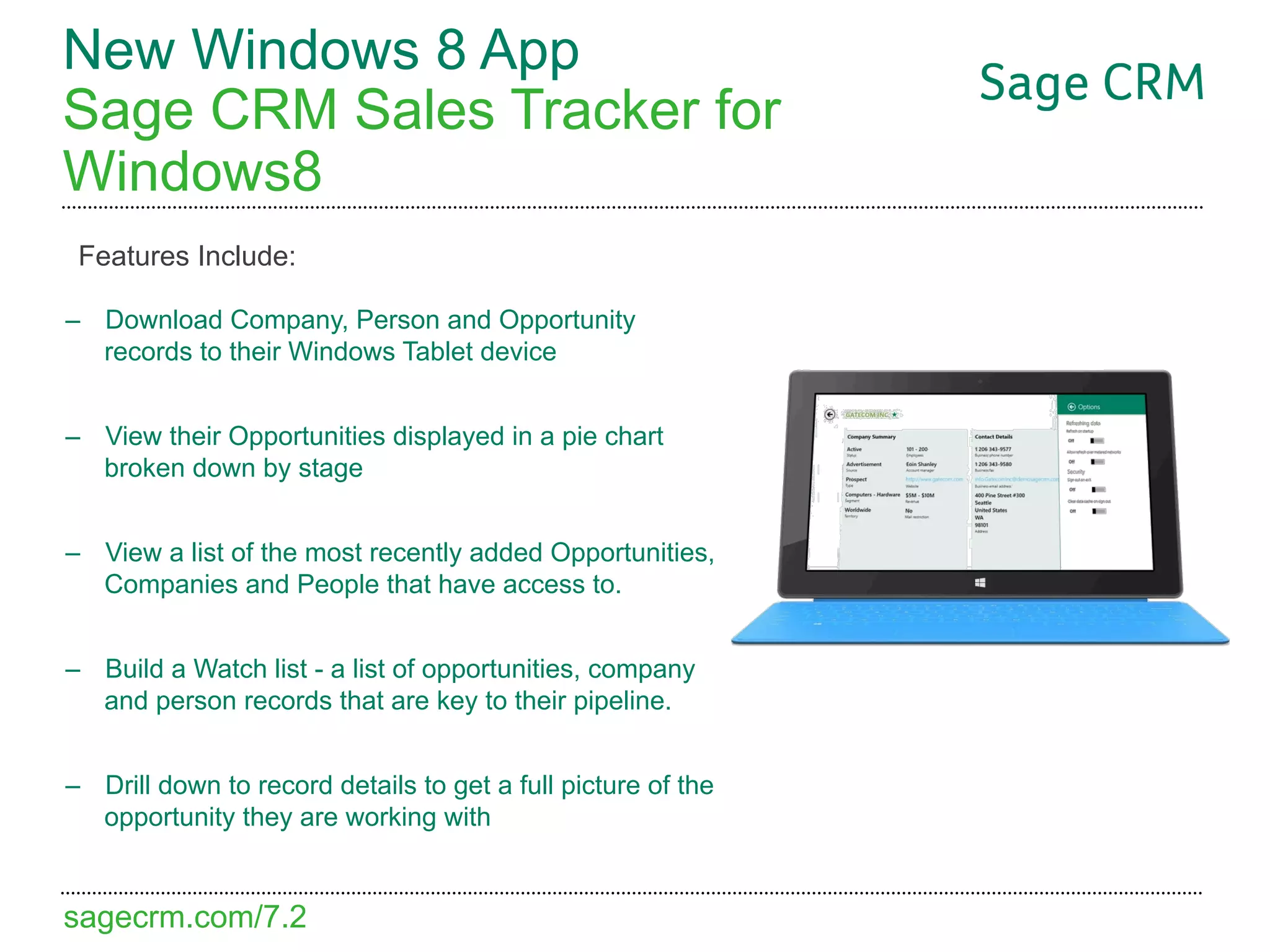 New Windows 8 App
Sage CRM Sales Tracker for
Windows8
 Features Include:

–  Download Company, Person and Opportunity
   records to their Windows Tablet device


–  View their Opportunities displayed in a pie chart
   broken down by stage


–  View a list of the most recently added Opportunities,
   Companies and People that have access to.


–  Build a Watch list - a list of opportunities, company
   and person records that are key to their pipeline.


–  Drill down to record details to get a full picture of the
   opportunity they are working with


sagecrm.com/7.2
 