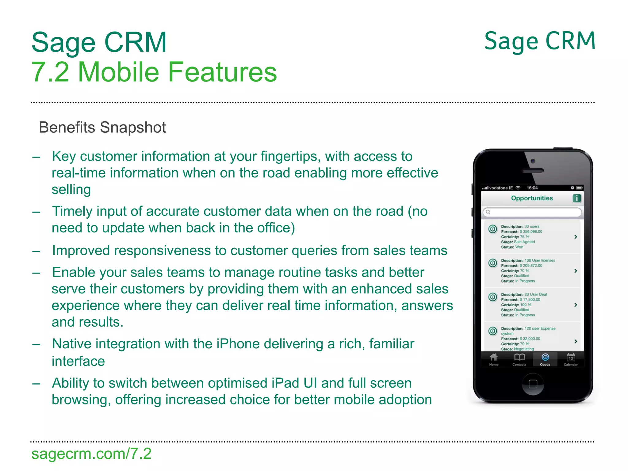 Sage CRM
7.2 Mobile Features
 Benefits Snapshot
–  Key customer information at your fingertips, with access to
   real-time information when on the road enabling more effective
   selling
–  Timely input of accurate customer data when on the road (no
   need to update when back in the office)
–  Improved responsiveness to customer queries from sales teams
–  Enable your sales teams to manage routine tasks and better
   serve their customers by providing them with an enhanced sales
   experience where they can deliver real time information, answers
   and results.
–  Native integration with the iPhone delivering a rich, familiar
   interface
–  Ability to switch between optimised iPad UI and full screen
   browsing, offering increased choice for better mobile adoption


sagecrm.com/7.2
 