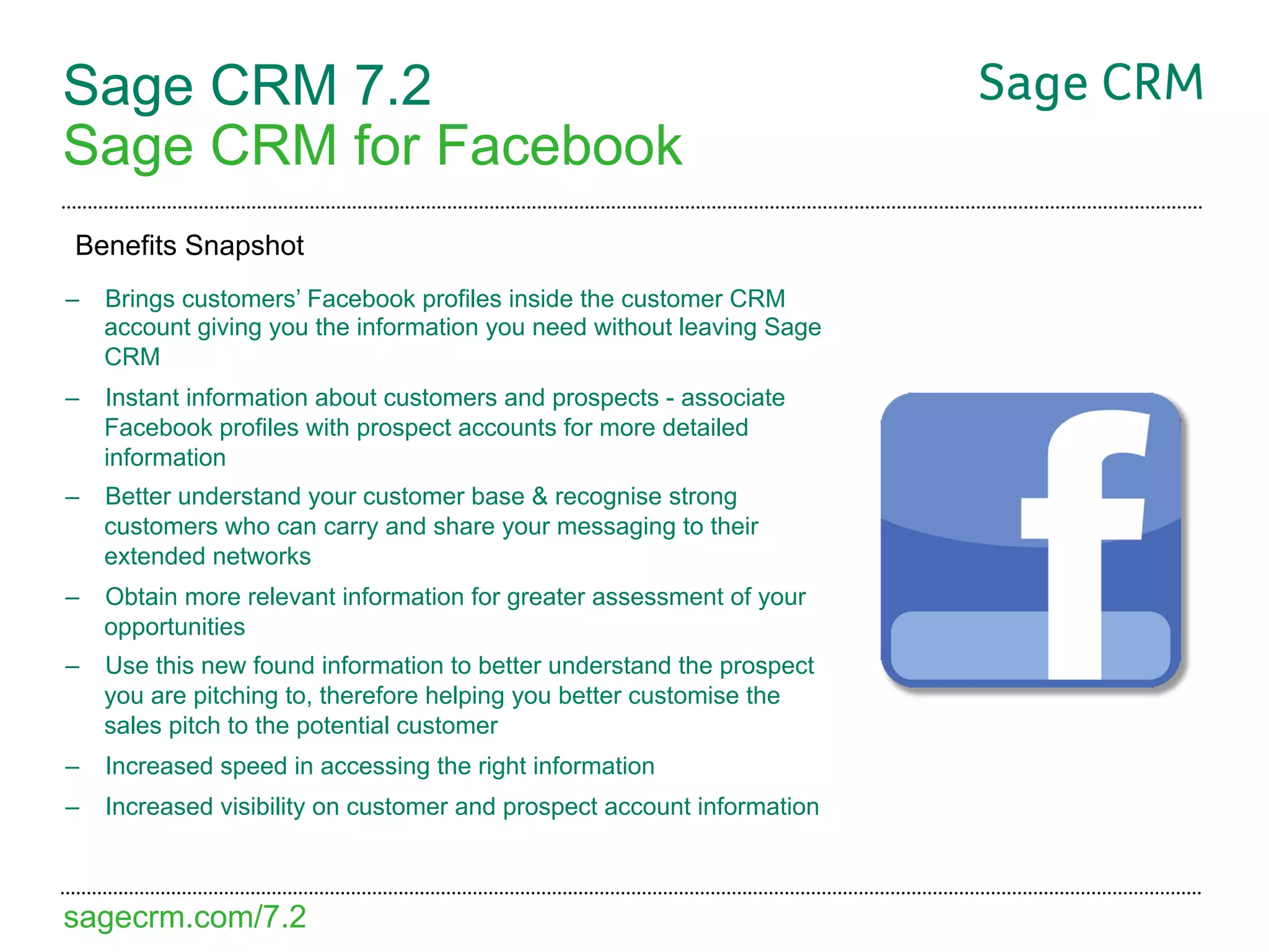 Sage CRM 7.2
Sage CRM for Facebook
Benefits Snapshot
–  Brings customers’ Facebook profiles inside the customer CRM
   account giving you the information you need without leaving Sage
   CRM
–  Instant information about customers and prospects - associate
   Facebook profiles with prospect accounts for more detailed
   information
–  Better understand your customer base & recognise strong
   customers who can carry and share your messaging to their
   extended networks
–  Obtain more relevant information for greater assessment of your
   opportunities
–  Use this new found information to better understand the prospect
   you are pitching to, therefore helping you better customise the
   sales pitch to the potential customer
–  Increased speed in accessing the right information
–  Increased visibility on customer and prospect account information



sagecrm.com/7.2
 