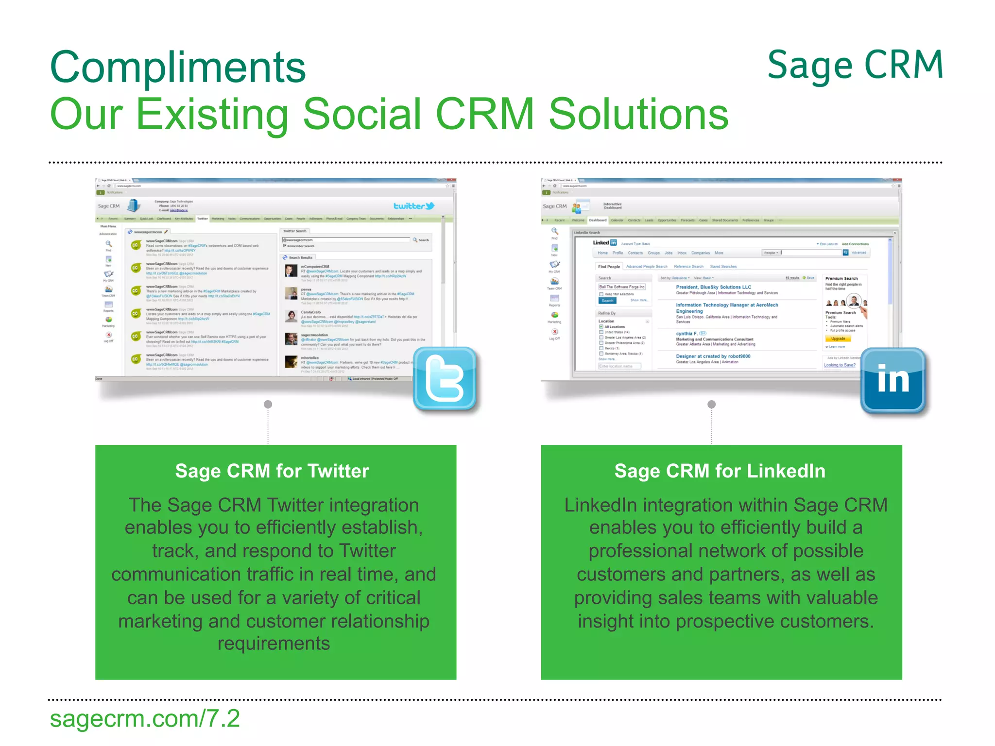 Compliments
Our Existing Social CRM Solutions




           Sage CRM for Twitter                    Sage CRM for LinkedIn
      The Sage CRM Twitter integration        LinkedIn integration within Sage CRM
     enables you to efficiently establish,        enables you to efficiently build a
        track, and respond to Twitter             professional network of possible
    communication traffic in real time, and    customers and partners, as well as
      can be used for a variety of critical    providing sales teams with valuable
     marketing and customer relationship        insight into prospective customers.
                requirements


sagecrm.com/7.2
 