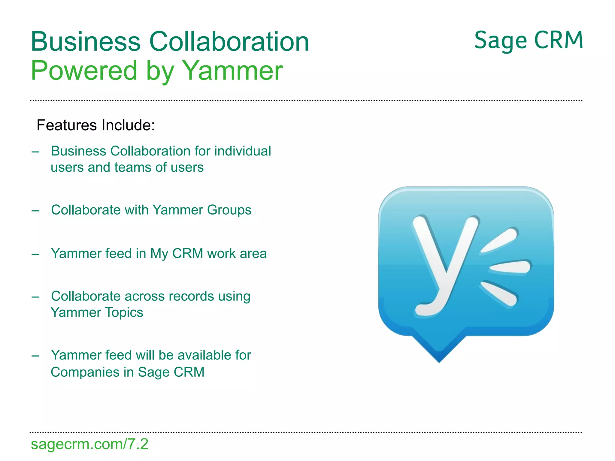 Business Collaboration
Powered by Yammer
Features Include:
–  Business Collaboration for individual
   users and teams of users


–  Collaborate with Yammer Groups


–  Yammer feed in My CRM work area


–  Collaborate across records using
   Yammer Topics


–  Yammer feed will be available for
   Companies in Sage CRM




sagecrm.com/7.2
 