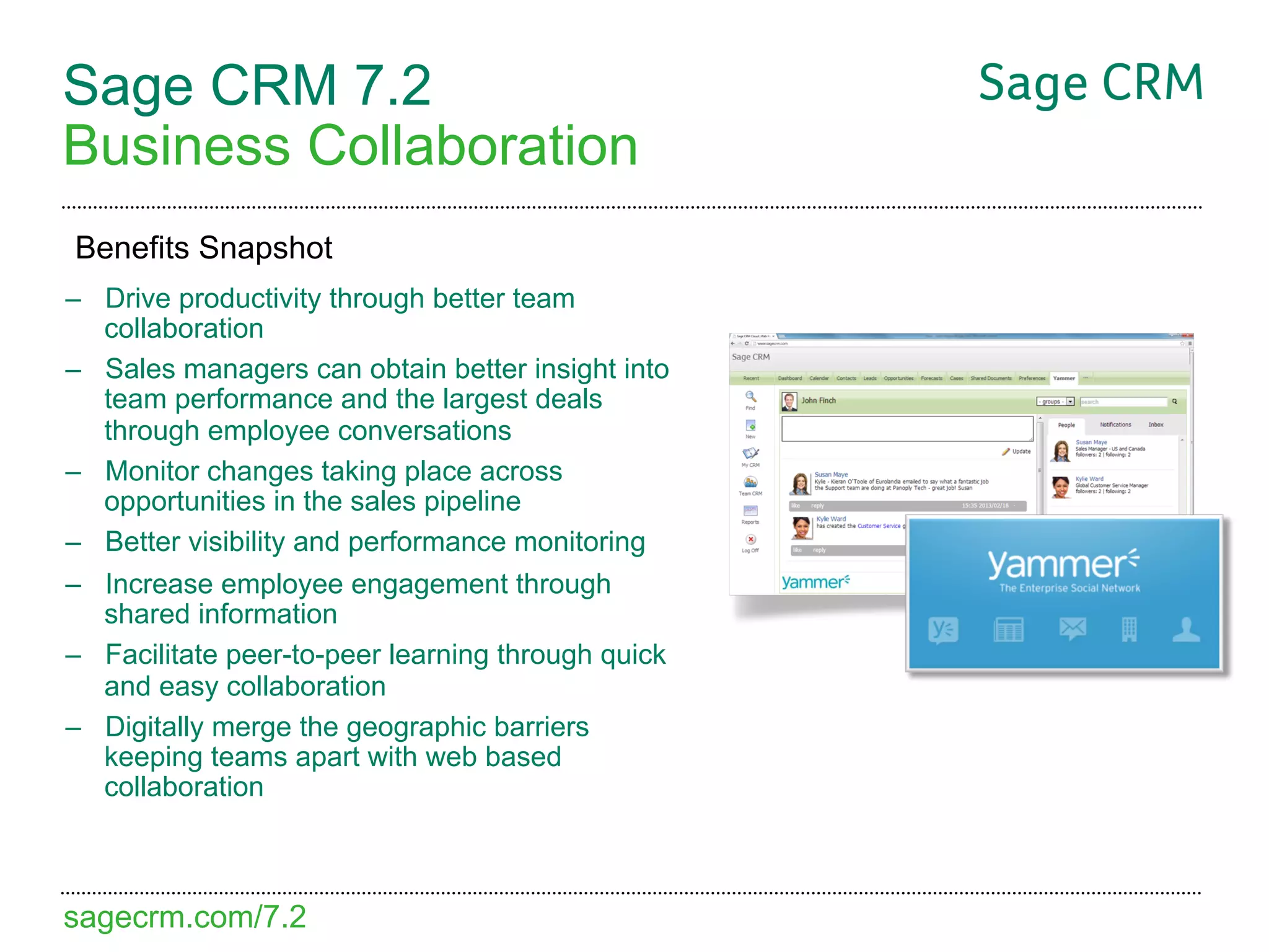 Sage CRM 7.2
Business Collaboration
Benefits Snapshot
–  Drive productivity through better team
   collaboration
–  Sales managers can obtain better insight into
   team performance and the largest deals
   through employee conversations
–  Monitor changes taking place across
   opportunities in the sales pipeline
–  Better visibility and performance monitoring
–  Increase employee engagement through
   shared information
–  Facilitate peer-to-peer learning through quick
   and easy collaboration
–  Digitally merge the geographic barriers
   keeping teams apart with web based
   collaboration



sagecrm.com/7.2
 