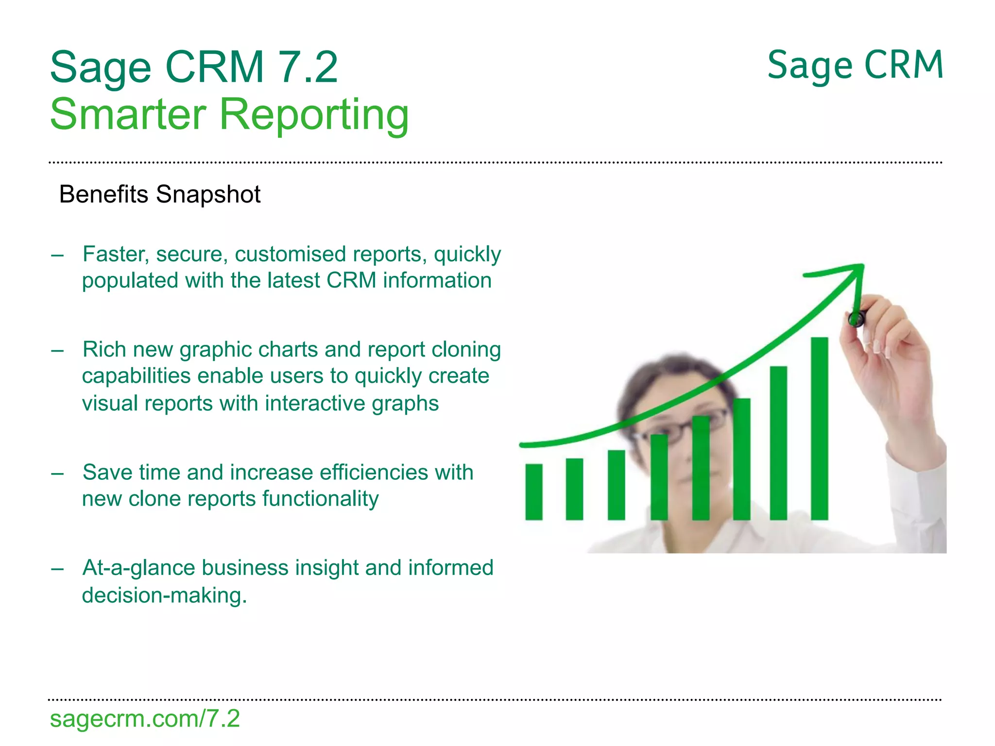 Sage CRM 7.2
Smarter Reporting
Benefits Snapshot

–  Faster, secure, customised reports, quickly
   populated with the latest CRM information


–  Rich new graphic charts and report cloning
   capabilities enable users to quickly create
   visual reports with interactive graphs


–  Save time and increase efficiencies with
   new clone reports functionality


–  At-a-glance business insight and informed
   decision-making.




sagecrm.com/7.2
 