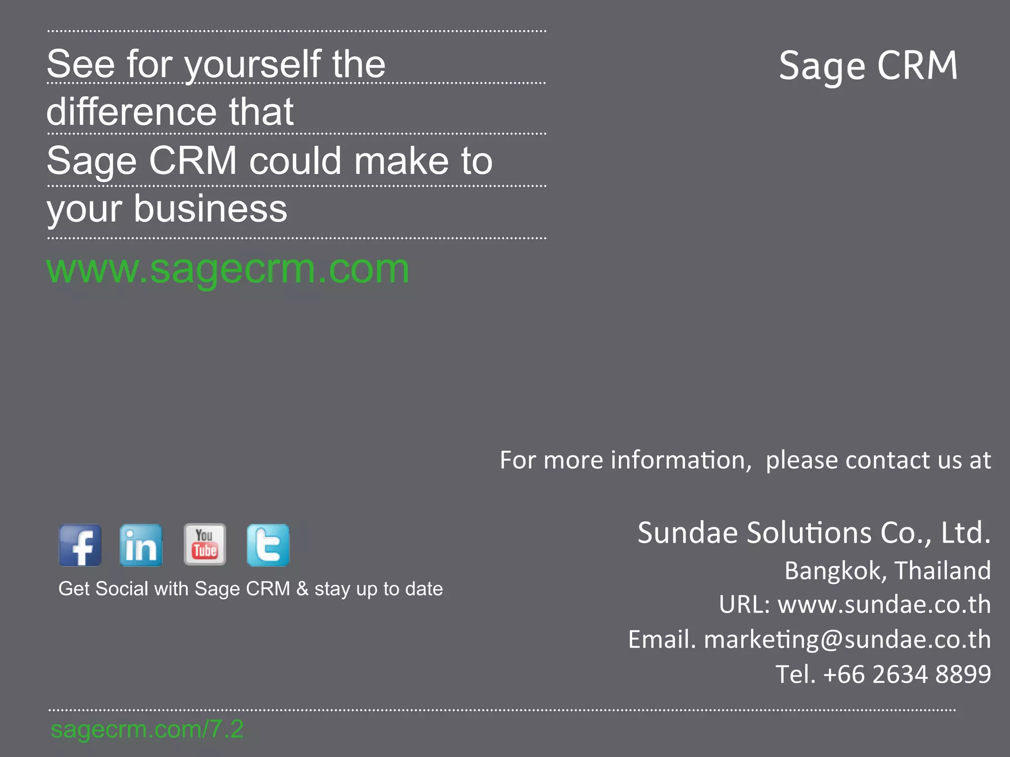 See for yourself the
difference that
Sage CRM could make to
your business
www.sagecrm.com



                                             For	
  more	
  informa=on,	
  	
  please	
  contact	
  us	
  at	
  
                                                                                                           	
  
                                                               Sundae	
  Solu=ons	
  Co.,	
  Ltd.	
  
                                                                                 Bangkok,	
  Thailand	
  
Get Social with Sage CRM & stay up to date
                                                                         URL:	
  www.sundae.co.th	
  
                                                              Email.	
  marke=ng@sundae.co.th	
  
                                                                                Tel.	
  +66	
  2634	
  8899	
  
sagecrm.com/7.2
 