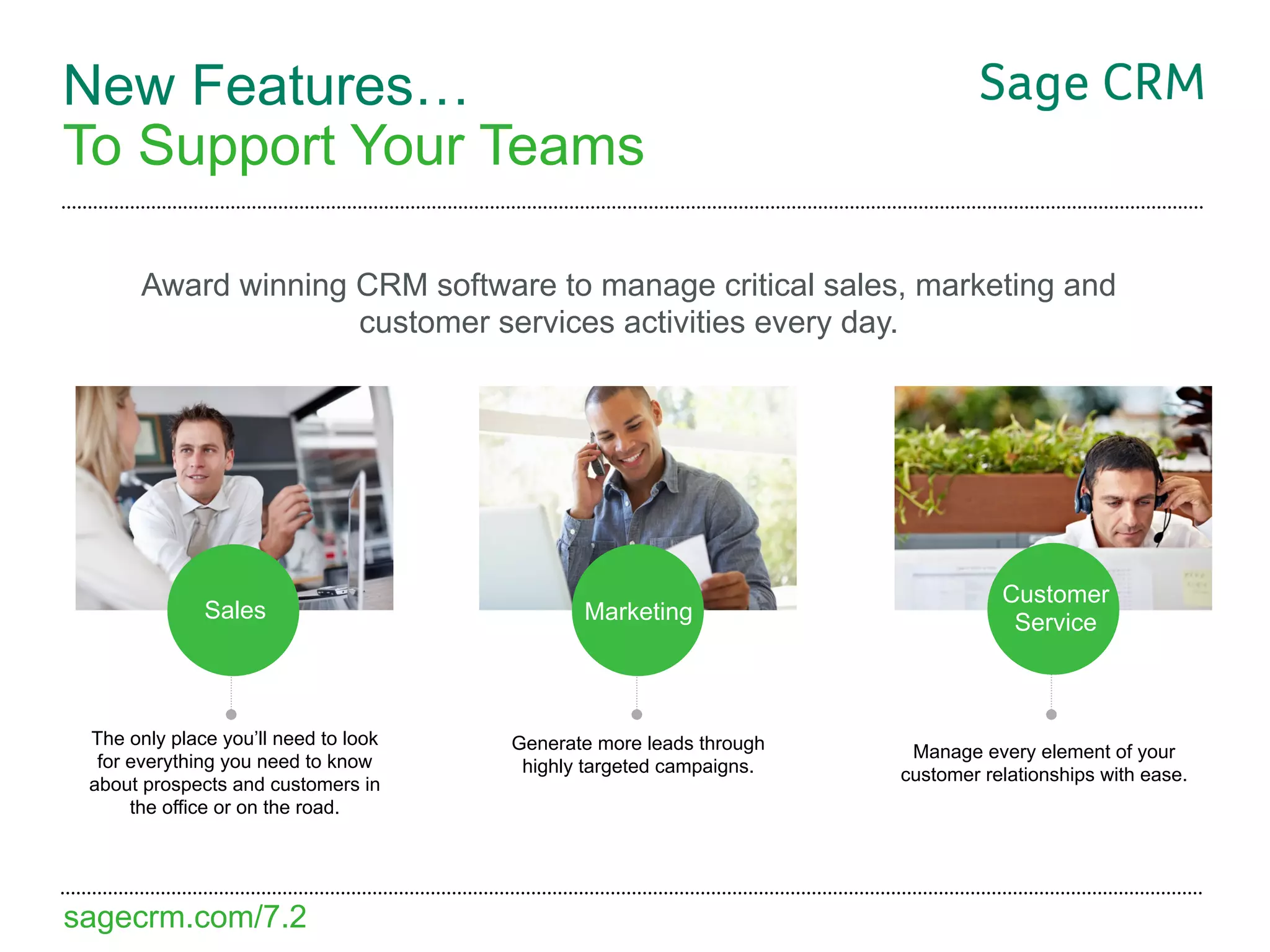 New Features…
To Support Your Teams

       Award winning CRM software to manage critical sales, marketing and
                     customer services activities every day.




                                                                               Customer
              Sales                          Marketing                          Service



 The only place you’ll need to look   Generate more leads through    Manage every element of your
  for everything you need to know      highly targeted campaigns.   customer relationships with ease.
 about prospects and customers in
      the office or on the road.




sagecrm.com/7.2
 