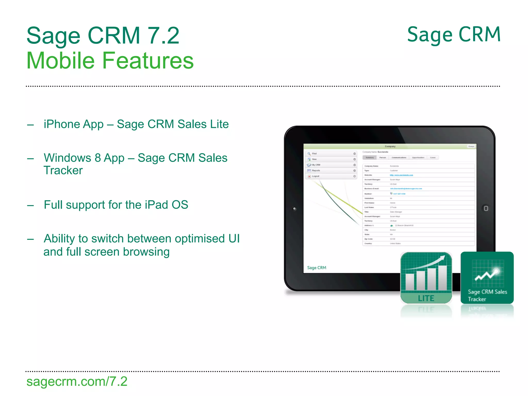 Sage CRM 7.2
Mobile Features

–  iPhone App – Sage CRM Sales Lite

–  Windows 8 App – Sage CRM Sales
   Tracker

–  Full support for the iPad OS

–  Ability to switch between optimised UI
   and full screen browsing




sagecrm.com/7.2
 