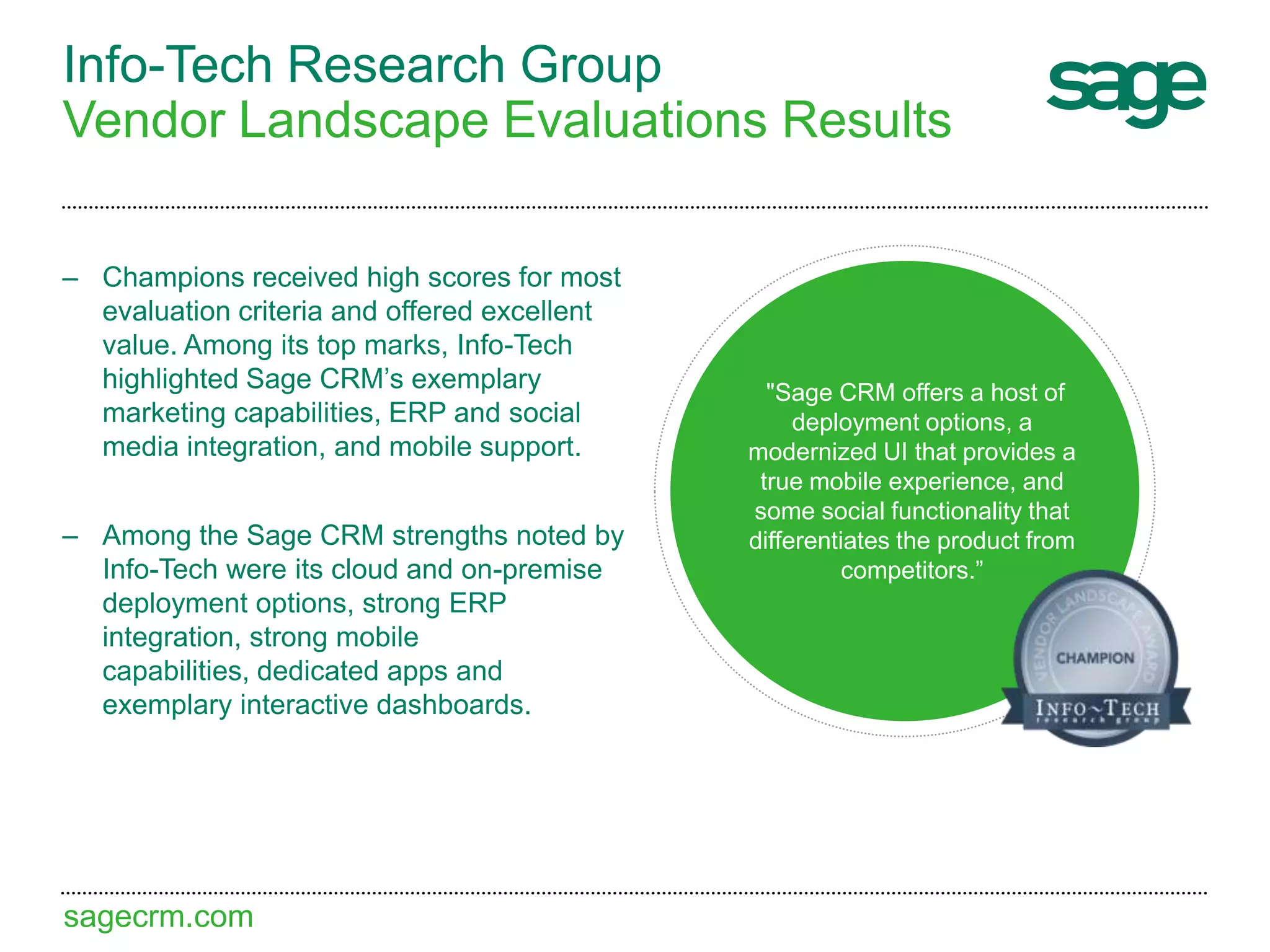 sagecrm.com
Info-Tech Research Group
Vendor Landscape Evaluations Results
– Champions received high scores for most
evaluation criteria and offered excellent
value. Among its top marks, Info-Tech
highlighted Sage CRM’s exemplary
marketing capabilities, ERP and social
media integration, and mobile support.
– Among the Sage CRM strengths noted by
Info-Tech were its cloud and on-premise
deployment options, strong ERP
integration, strong mobile
capabilities, dedicated apps and
exemplary interactive dashboards.
"Sage CRM offers a host of
deployment options, a
modernized UI that provides a
true mobile experience, and
some social functionality that
differentiates the product from
competitors.”
 