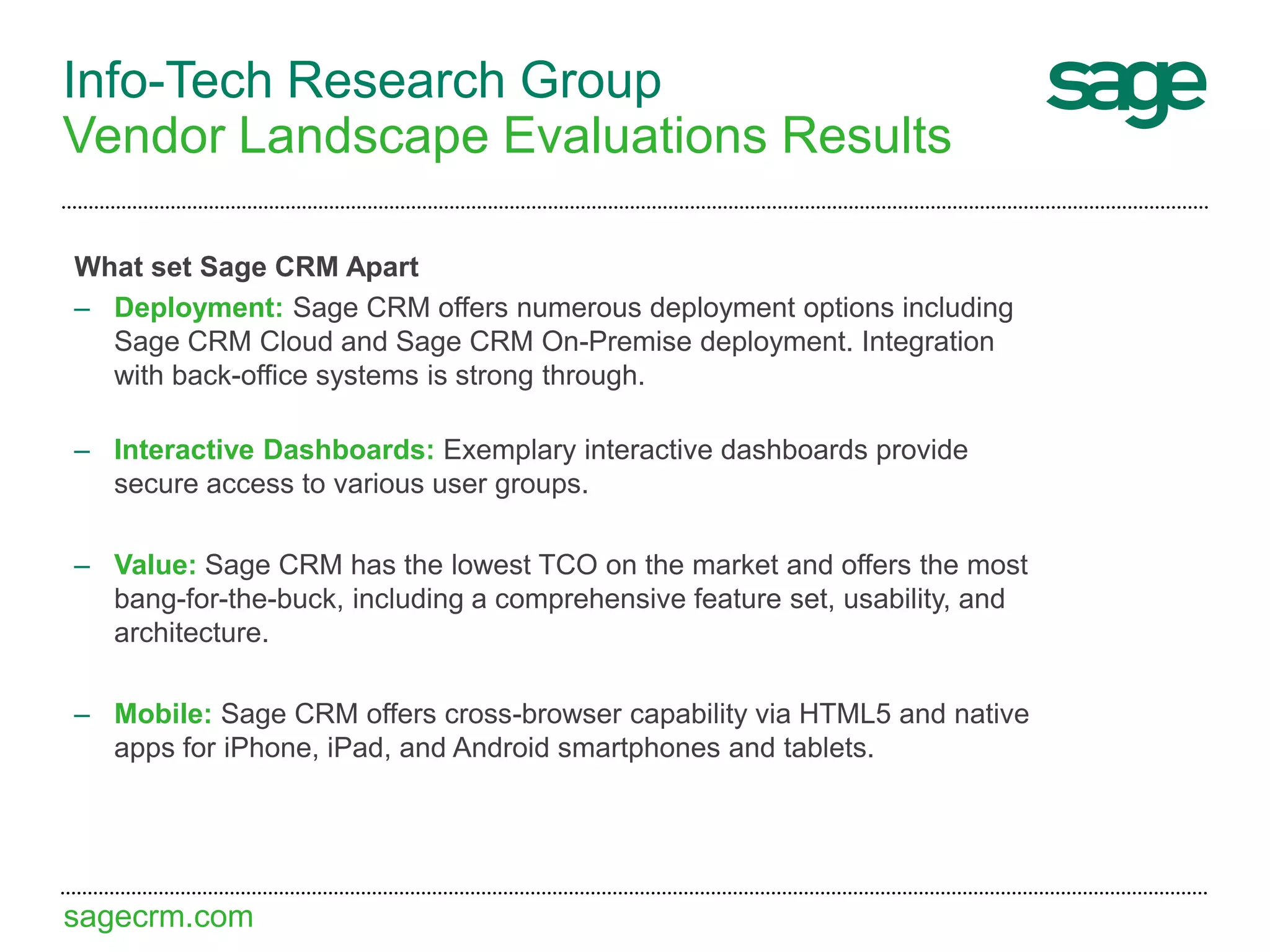 sagecrm.com
Info-Tech Research Group
Vendor Landscape Evaluations Results
What set Sage CRM Apart
– Deployment: Sage CRM offers numerous deployment options including
Sage CRM Cloud and Sage CRM On-Premise deployment. Integration
with back-office systems is strong through.
– Interactive Dashboards: Exemplary interactive dashboards provide
secure access to various user groups.
– Value: Sage CRM has the lowest TCO on the market and offers the most
bang-for-the-buck, including a comprehensive feature set, usability, and
architecture.
– Mobile: Sage CRM offers cross-browser capability via HTML5 and native
apps for iPhone, iPad, and Android smartphones and tablets.
 