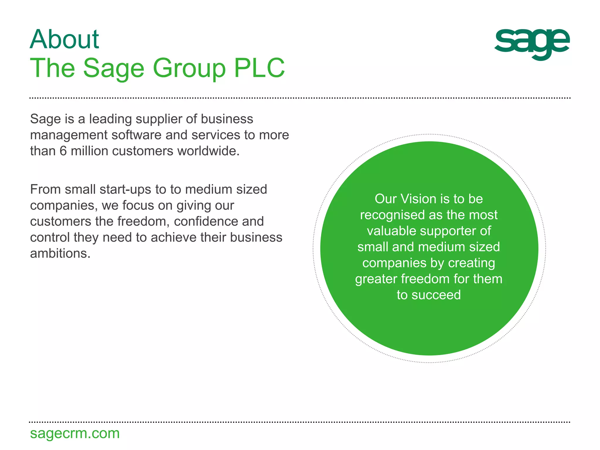 sagecrm.com
About
The Sage Group PLC
Sage is a leading supplier of business
management software and services to more
than 6 million customers worldwide.
From small start-ups to to medium sized
companies, we focus on giving our
customers the freedom, confidence and
control they need to achieve their business
ambitions.
Our Vision is to be
recognised as the most
valuable supporter of
small and medium sized
companies by creating
greater freedom for them
to succeed
 