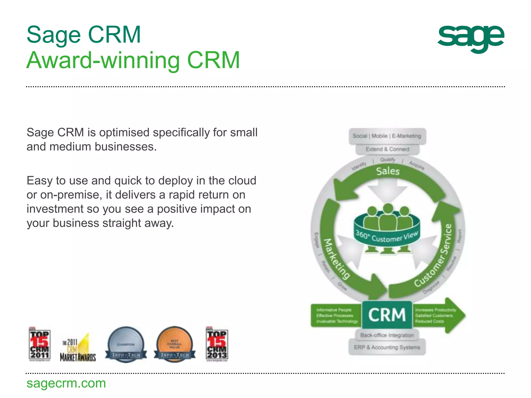 sagecrm.com
Sage CRM
Award-winning CRM
Sage CRM is optimised specifically for small
and medium businesses.
Easy to use and quick to deploy in the cloud
or on-premise, it delivers a rapid return on
investment so you see a positive impact on
your business straight away.
 
