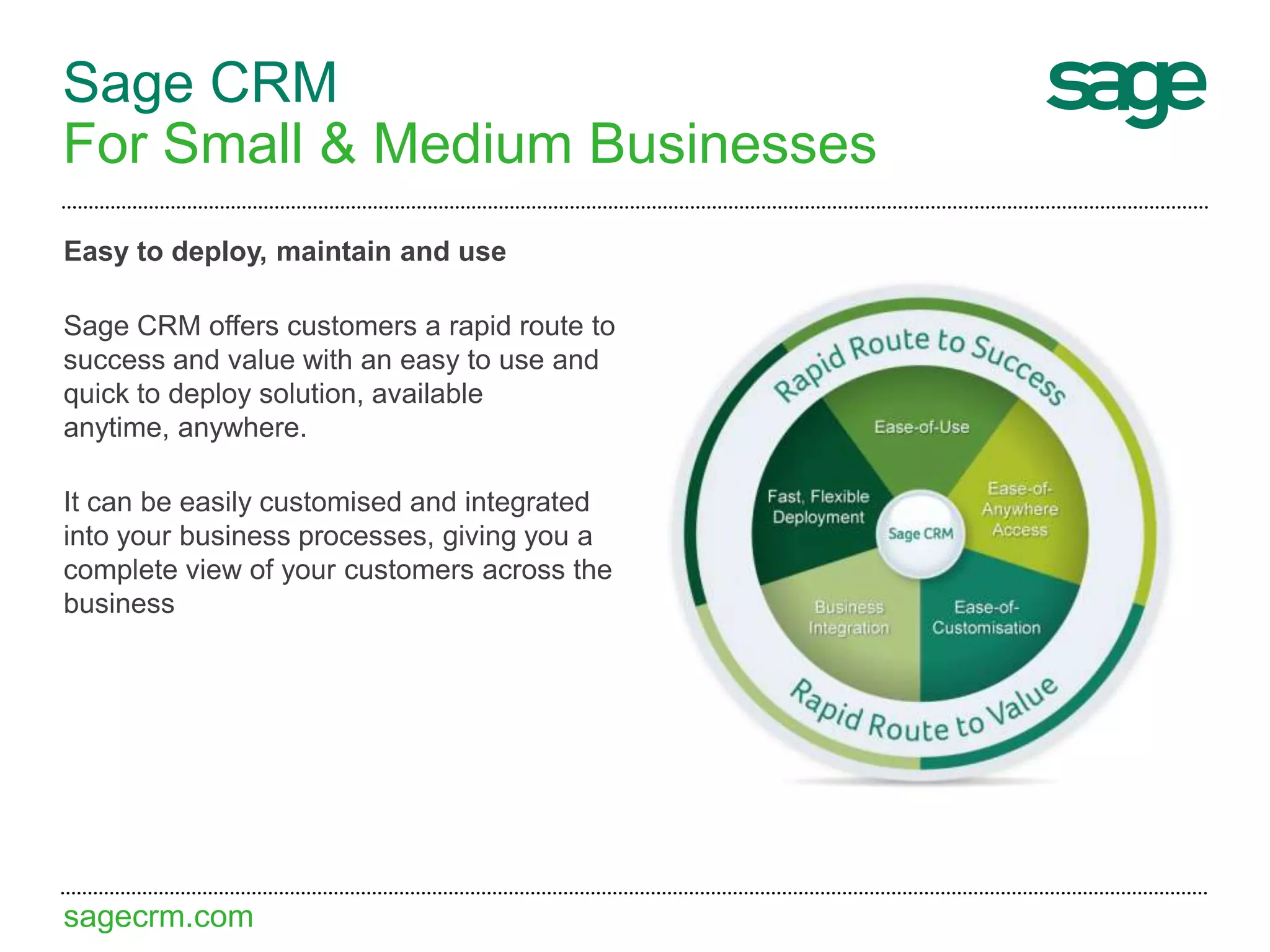 sagecrm.com
Sage CRM
For Small & Medium Businesses
Easy to deploy, maintain and use
Sage CRM offers customers a rapid route to
success and value with an easy to use and
quick to deploy solution, available
anytime, anywhere.
It can be easily customised and integrated
into your business processes, giving you a
complete view of your customers across the
business
 