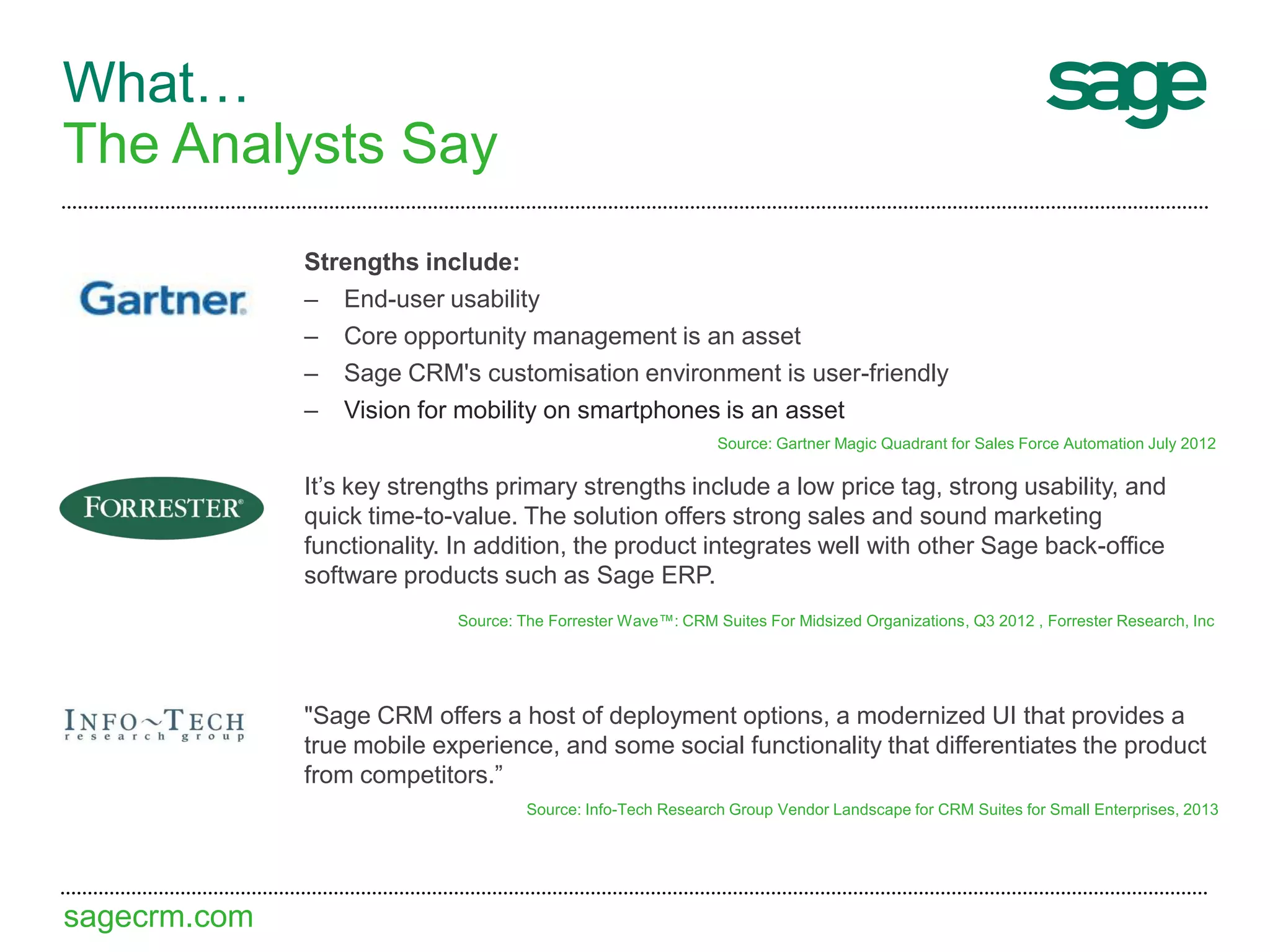 sagecrm.com
What…
The Analysts Say
It’s key strengths primary strengths include a low price tag, strong usability, and
quick time-to-value. The solution offers strong sales and sound marketing
functionality. In addition, the product integrates well with other Sage back-office
software products such as Sage ERP.
Source: The Forrester Wave™: CRM Suites For Midsized Organizations, Q3 2012 , Forrester Research, Inc
Strengths include:
– End-user usability
– Core opportunity management is an asset
– Sage CRM's customisation environment is user-friendly
– Vision for mobility on smartphones is an asset
Source: Gartner Magic Quadrant for Sales Force Automation July 2012
"Sage CRM offers a host of deployment options, a modernized UI that provides a
true mobile experience, and some social functionality that differentiates the product
from competitors.”
Source: Info-Tech Research Group Vendor Landscape for CRM Suites for Small Enterprises, 2013
 
