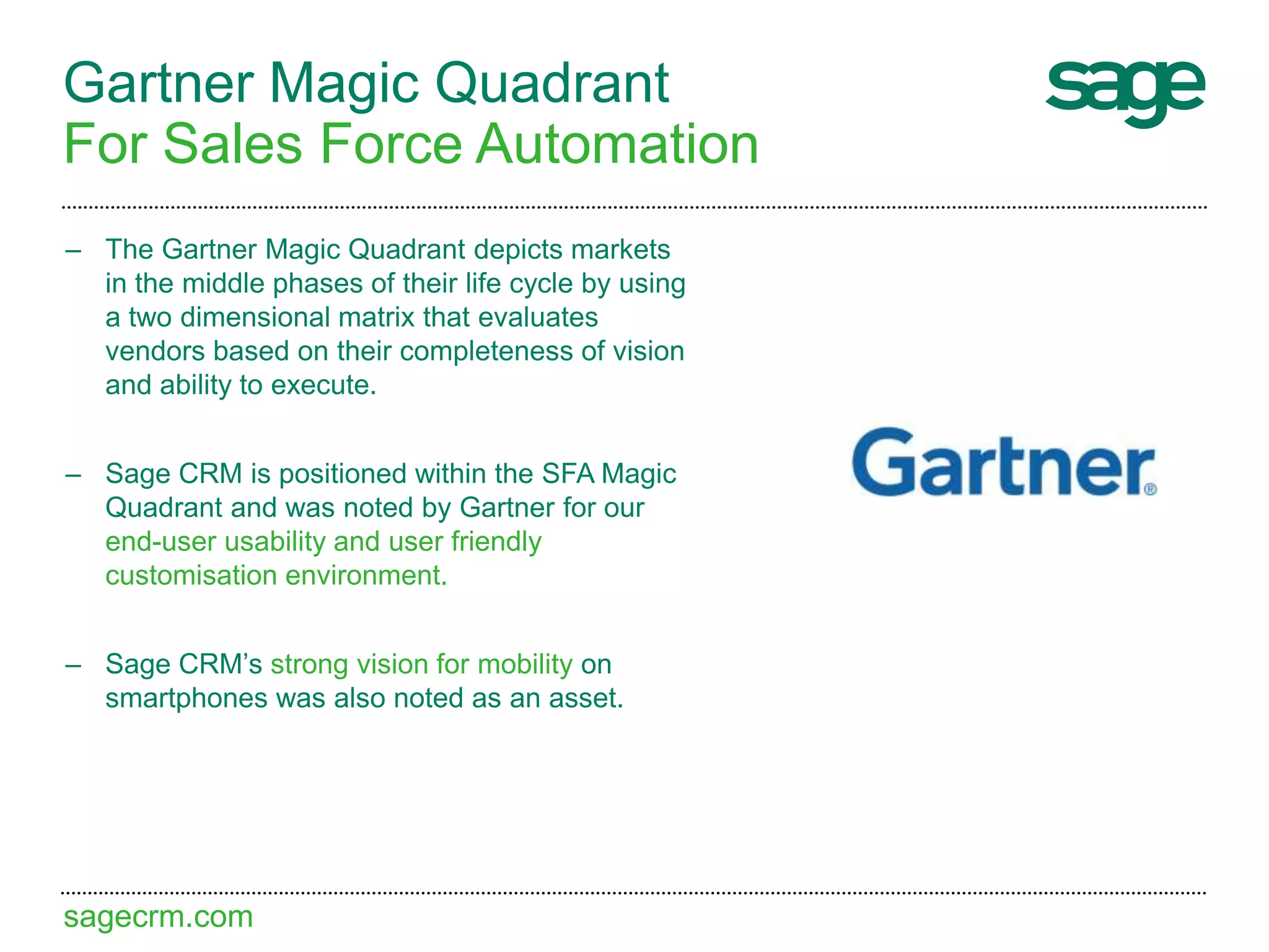 sagecrm.com
Gartner Magic Quadrant
For Sales Force Automation
– The Gartner Magic Quadrant depicts markets
in the middle phases of their life cycle by using
a two dimensional matrix that evaluates
vendors based on their completeness of vision
and ability to execute.
– Sage CRM is positioned within the SFA Magic
Quadrant and was noted by Gartner for our
end-user usability and user friendly
customisation environment.
– Sage CRM’s strong vision for mobility on
smartphones was also noted as an asset.
 