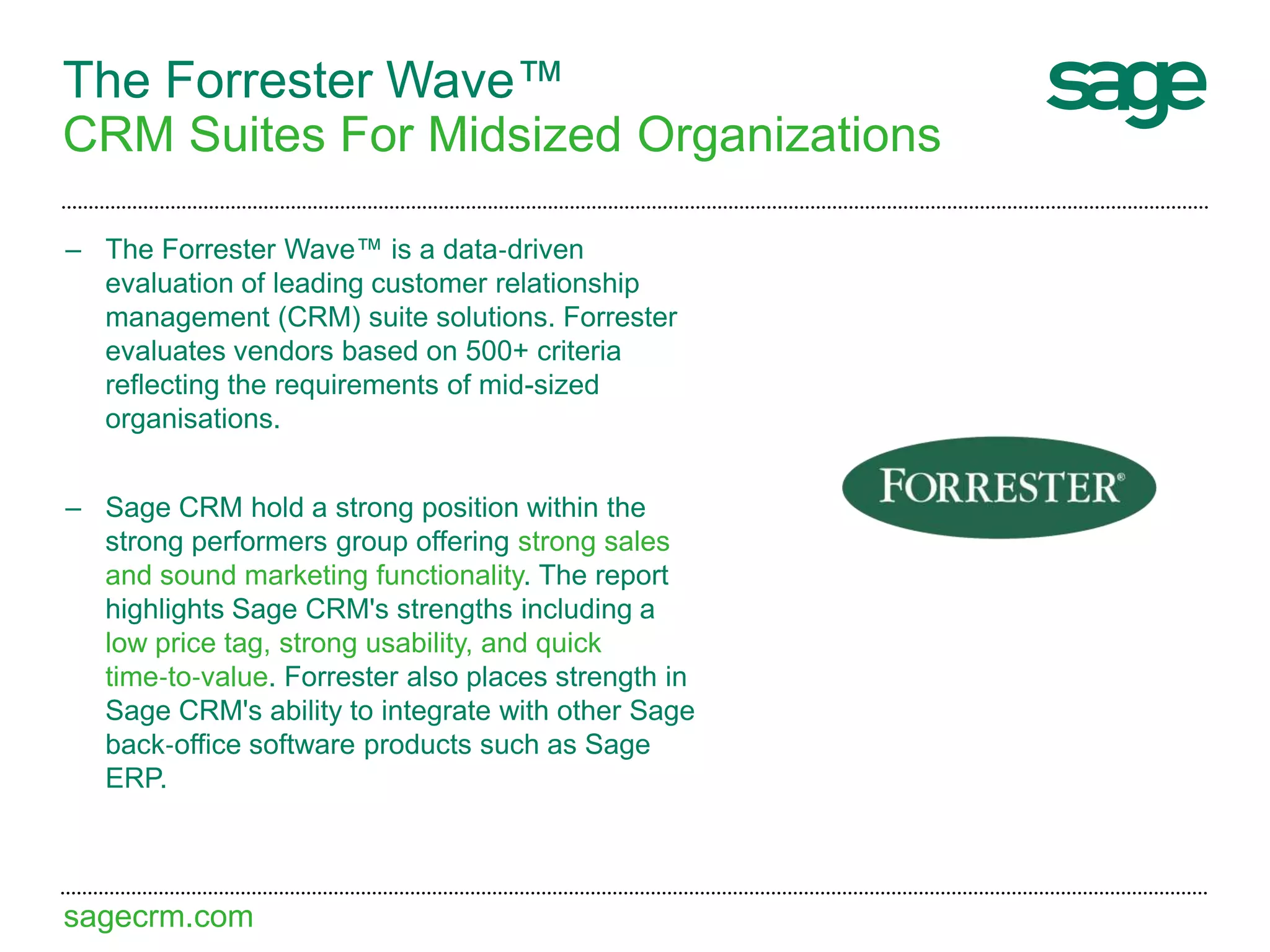sagecrm.com
The Forrester Wave™
CRM Suites For Midsized Organizations
– The Forrester Wave™ is a data‐driven
evaluation of leading customer relationship
management (CRM) suite solutions. Forrester
evaluates vendors based on 500+ criteria
reflecting the requirements of mid-sized
organisations.
– Sage CRM hold a strong position within the
strong performers group offering strong sales
and sound marketing functionality. The report
highlights Sage CRM's strengths including a
low price tag, strong usability, and quick
time‐to‐value. Forrester also places strength in
Sage CRM's ability to integrate with other Sage
back‐office software products such as Sage
ERP.
 