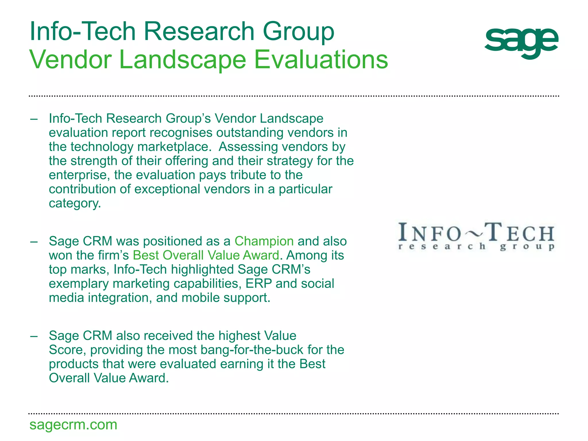 sagecrm.com
Info-Tech Research Group
Vendor Landscape Evaluations
– Info-Tech Research Group’s Vendor Landscape
evaluation report recognises outstanding vendors in
the technology marketplace. Assessing vendors by
the strength of their offering and their strategy for the
enterprise, the evaluation pays tribute to the
contribution of exceptional vendors in a particular
category.
– Sage CRM was positioned as a Champion and also
won the firm’s Best Overall Value Award. Among its
top marks, Info-Tech highlighted Sage CRM’s
exemplary marketing capabilities, ERP and social
media integration, and mobile support.
– Sage CRM also received the highest Value
Score, providing the most bang-for-the-buck for the
products that were evaluated earning it the Best
Overall Value Award.
 