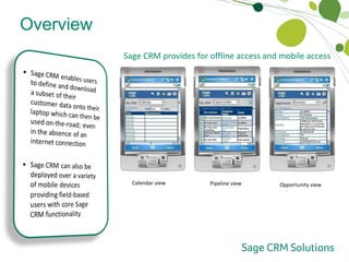 Sage CRM can be accessed through the Outlook interface which removes the need to switch between applications Contacts, calendar activities and tasks are synchronised seamlessly between Outlook and Sage CRM which means data only has to be captured once in either system to be available in both Overview Offline Access and Mobile Access Sage CRM provides for offline access and mobile access  Calendar view Pipeline view Opportunity view 