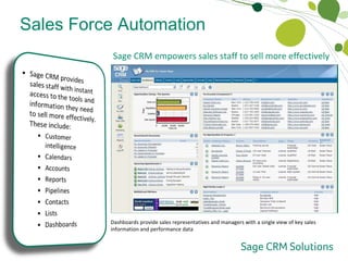 Sales Force Automation  Sales Empowerment Sage CRM empowers sales staff to sell more effectively  The “Quick Look” tab provides sales staff with summary information on communications history, active opportunities and open cases The “Calendar” tab provides sales staff with a unified view of upcoming activities and tasks which can be viewed by day, week, month and due-date The “Invoice”* tab provides sales staff with an overview of the transaction history of their customers along with drill-down to the underlying invoice Sales representatives and sales managers can generate sales performance reports in a few simple steps The “Opportunities” tab presents sales representatives and sales managers with a unified view of all current opportunities by value and stage Multiple contacts can be captured, accessed and managed for each company or sales opportunity Sales lists can be defined according to multiple criteria, and can be maintained as static or dynamic groups for on-going sales activities Dashboards provide sales representatives and managers with a single view of key sales information and performance data 