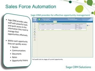 Sales Force Automation Opportunity Management Sage CRM provides for effective opportunity management  High-level summary information on the current opportunity Instant access to current and historical quotes with drill-down to underlying details Full communications history Full document history with drill-down to underlying attachment Additional free-form notes Full audit trail on stages of current opportunity 