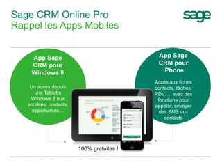 Sage CRM Online Pro
Rappel les Apps Mobiles
App Sage
CRM pour
iPhone
Accès aux fiches
contacts, tâches,
RDV… avec des
fonctions pour
appeler, envoyer
des SMS aux
contacts
App Sage
CRM pour
Windows 8
Un accès depuis
une Tablette
Windows 8 aux
sociétés, contacts,
opportunités…
100% gratuites !
 