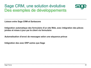 Sage CRM, une solution évolutive
Des exemples de développements
Liaison entre Sage CRM et Sarbacane
Intégration automatique des formulaire d’un site Web, avec intégration des pièces
jointes et mises à jour par le client via formulaire
Automatisation d’envoi de messages selon une séquence prévue
Intégration des avec ERP autres que Sage
Sage France 20
 