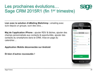 Les prochaines évolutions…
Sage CRM 2015R1 (fin 1er trimestre)
Lien avec la solution d’eMailing Mailchimp : emailing avec
suivi depuis un groupe, suivi des clics…
Maj de l’application iPhone : ajouter RDV & tâches, ajouter des
champs personnalisés aux contacts & opportunités, ajouter des
contacts du smartphone dans le CRM, mise en page du
calendrier…
Application Mobile déconnectée sur Android
Et bien d’autres nouveautés !
Sage France 24
 