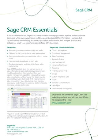 Sage CRM Essentials
A cloud-based solution, Sage CRM Essentials helps manage your sales pipeline and co-ordinate
calendars, while giving you instant and transparent access to the information you need. Get
up and running immediately, accelerate your sales performance, and analyse, manage and
collaborate on all your opportunities with Sage CRM Essentials.

Perfect for:                                                    Sage CRM Essentials includes:
•	 Automating the sales process quickly and easily              •	 Contact Management
•	 Focusing on the most profitable sales opportunities          •	 Opportunity Management
•	 Getting the information you need in the office or on the     •	 Sales Forecasting
   move
                                                                •	 Quotes & Orders
•	 Having a single shared view of every sale
                                                                •	 Lead Management
•	 Developing a deeper understanding of your sales
                                                                •	 Interactive Dashboard
   performance
                                                                •	 Reporting
Sage CRM Essentials gives you a single source of
sales information in a simple to deploy and administer          •	 Find / Advanced Find
cloud-based solution. Automated workflow and
                                                                •	 Groups
pipeline management capabilities help you to progress
sales opportunities, while ensuring that data is can be         •	 Outlook Integration (Lite)
accessed by anyone that needs it. By helping to drive           •	 Mobile
sales productivity it can help you to protect margins,
reduce your cost of sale and customer attrition while also      •	 Standard Customisations
eliminating process bottlenecks.                                •	 Data Import
                                                                •	 Essentials User Management


                                                                  Experience the difference Sage CRM can
                                                                  make to your business with our free 30 day,
                                                                  no obligation trial – visit
                                                                  www.sagecrm.com



Fully cloud-based, Sage CRM Essentials delivers contact
management and helps you manage your sales function, for
a low and predictable monthly cost


                                                             For Thailand, please contact Sage CRM representative:
Sage CRM                                                     Sundae Solutions Co., Ltd.
3096 Lake Drive, Citywest Business Park, Dublin 24.	         Tel: + 66 2634 8899
Tel: 1890 88 25 22 	                                         Email: sales@sundae.co.th
Email: irl.crmsales@sage.com                                 www.sundae.co.th
www.sagecrm.com
 