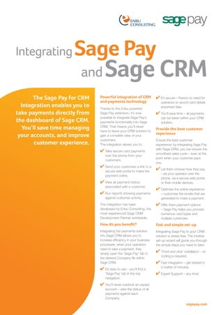 Integrating

Sage Pay
and

The Sage Pay for CRM
Integration enables you to
take payments directly from
the dashboard of Sage CRM.
You’ll save time managing
your accounts, and improve
customer experience.

Sage CRM

Powerful integration of CRM
and payments technology
Thanks to the Enbu powered
Sage Pay extension, it’s now
possible to integrate Sage Pay’s
payments functionality into Sage
CRM. That means you’ll never
have to leave your CRM solution to
gain a complete view of your
customers.
The integration allows you to;

✔ Take secure card payments
over the phone from your
customers,

✔ Send your customers a link to a
secure web portal to make the
payment online,

✔ View all payment history
associated with a customer,

✔ Run reports showing payments
against customer activity.

✔ It’s secure – there’s no need for
operators to record card details
anywhere else,

✔ You’ll save time – all payments
can be taken within your CRM
solution.1.12).

Provide the best customer
experience
Ensure the best customer
experience: by integrating Sage Pay
with Sage CRM, you can ensure the
smoothest sales cycle – even at the
point when your customer pays
you.

✔ Let them choose how they pay
- via your operator over the
phone, via a secure web portal
or their mobile devices.

✔ Optimise the online experience
– customise the emails that are
generated to make a payment,

The integration has been
developed by Enbu Consulting, the
most experienced Sage CRM
Development Partner worldwide.

✔ Offer them payment options

How do you benefit?

Fast and simple set-up

Integrating the payments solution
into Sage CRM allows you to
increase efficiency in your business
processes: when your operators
need to take a payment, they
simply open the ‘Sage Pay’ tab in
the desired Company file within
Sage CRM.

Integrating Sage Pay to your CRM
solution is stress-free. The intuitive
set-up wizard will guide you through
the simple steps you need to take:

✔ It’s easy to use – you’ll find a
‘Sage Pay’ tab in the top
navigation,

– Sage Pay helps you process
numerous card types and
multiple currencies.

✔ ‘Point and click’ installation - no
coding is required,

✔ Fast integration – get started in
a matter of minutes,

✔ Expert Support – any time!

✔ You’ll never overlook an unpaid
account – view the status of all
payments against each
Company,

sagepay.com

 