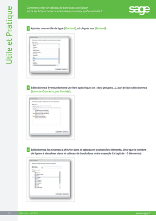 www.sage.fr 2/7 Utile et Pratique 
Comment créer un tableau de bord avec une liaison 
entre les fiches contacts et les réseaux sociaux professionnels ? 
Mise à jour : août 2014 
3 Ajoutez une entité de type [Contact], et cliquez sur [Suivant] : 
4 Sélectionnez éventuellement un filtre spécifique (ex : des groupes…), par défaut sélectionnez 
[Liste de Contacts, par Société]. 
5 Sélectionnez les champs à afficher dans le tableau en cochant les éléments, ainsi que le nombre 
de lignes à visualiser dans le tableau de bord (dans notre exemple il s’agit de 10 éléments) : 
 