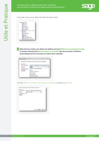 www.sage.fr 3/7 Utile et Pratique 
Comment créer un tableau de bord avec une liaison 
entre les fiches contacts et les réseaux sociaux professionnels ? 
Mise à jour : août 2014 
Vous allez ainsi pouvoir afficher les éléments dans la liste : 
Ensuite [Afficher la colonne d’ancrage du processus], et cliquez sur [Suivant] 
6 Sélectionnez l’action par défaut du tableau de bord [Afficher les enregistrements], 
et ensuite sélectionnez [Rechercher sur LinkedIn] afin de permettre d’afficher 
automatiquement les données du client dans LinkedIn. 
 