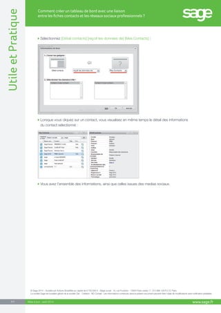 www.sage.fr 7/7 Utile et Pratique 
Comment créer un tableau de bord avec une liaison 
entre les fiches contacts et les réseaux sociaux professionnels ? 
Mise à jour : août 2014 
Sélectionnez [Détail contacts] [reçoit les données de] [Mes Contacts] : 
Vous avez l’ensemble des informations, ainsi que celles issues des medias sociaux. 
Lorsque vous cliquez sur un contact, vous visualisez en même temps le détail des informations 
du contact sélectionné : 
© Sage 2014 – Société par Actions Simplifiée au capital de 6.750.000 € - Siège social : 10, rue Fructidor - 75834 Paris cedex 17. 313 966 129 R.C.S. Paris. 
La société Sage est locataire-gérant de la société Ciel. - Création : ND Conseil - Les informations contenues dans le présent document peuvent faire l’objet de modifications sans notification préalable. 
