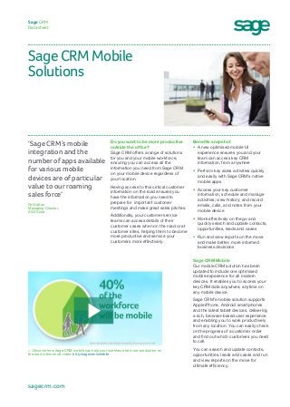 Sage CRM Mobile
Solutions
Sage CRM
Datasheet
Benefits snapshot
•	 A new optimised mobile UI
experience ensures you and your
team can access key CRM
information, from anywhere
•	 Perform key sales activities quickly
and easily with Sage CRM’s native
mobile apps
•	 Access your key customer
information; schedule and manage
activities; view history; and record
emails, calls, and notes from your
mobile device
•	 Work effectively on the go and
quickly search and update contacts,
opportunities, leads and cases
•	 Run and view reports on the move
and make better, more informed
business decisions
Sage CRM Mobile
Our mobile CRM solution has been
updated to include one optimised
mobile experience for all modern
devices. It enables you to access your
key CRM data anywhere, anytime on
any mobile device.
Sage CRM’s mobile solution supports
Apple iPhone, Android smartphones
and the latest tablet devices, delivering
a rich, browser-based user experience
and enabling you to work productively
from any location. You can easily check
on the progress of a customer order
and find out which customers you need
to call.
You can search and update contacts,
opportunities, leads and cases and run
and view reports on the move for
ultimate efficiency.
Do you want to be more productive
outside the office?
Sage CRM offers a range of solutions
for you and your mobile workforce,
ensuring you can access all the
information you need from Sage CRM
on your mobile device regardless of
your location.
Having access to this critical customer
information on the road ensures you
have the information you need to
prepare for  important customer
meetings and make great sales pitches.  
Additionally, your customer service
teams can access details of their
customer cases when on the road or at
customer sites, helping them to become
more productive and service your
customers more effectively.
‘Sage CRM’s mobile
integration and the
number of apps available
for various mobile
devices are of particular
value to our roaming
sales force’
Ori Saban, 	
Managing Director, 	
AGS Solar
sagecrm.com
>  Discover how Sage CRM mobile can help your workforce be more productive on
the road in this short video: bit.ly/sagecrmismobile
 