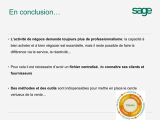 • L’activité de négoce demande toujours plus de professionnalisme: la capacité à
bien acheter et à bien négocier est essentielle, mais il reste possible de faire la
différence via le service, la réactivité...
• Pour cela il est nécessaire d’avoir un fichier centralisé, de connaitre ses clients et
fournisseurs
• Des méthodes et des outils sont indispensables pour mettre en place le cercle
vertueux de la vente…
En conclusion…
 