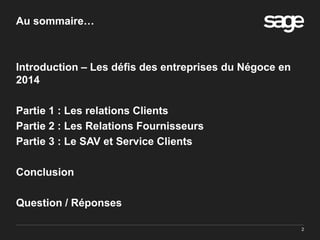2
Au sommaire…
Introduction – Les défis des entreprises du Négoce en
2014
Partie 1 : Les relations Clients
Partie 2 : Les Relations Fournisseurs
Partie 3 : Le SAV et Service Clients
Conclusion
Question / Réponses
 