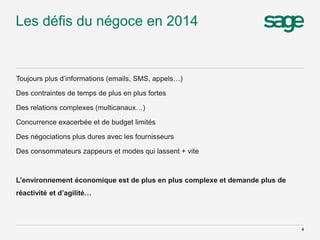 Les défis du négoce en 2014
Toujours plus d’informations (emails, SMS, appels…)
Des contraintes de temps de plus en plus fortes
Des relations complexes (multicanaux…)
Concurrence exacerbée et de budget limités
Des négociations plus dures avec les fournisseurs
Des consommateurs zappeurs et modes qui lassent + vite
L’environnement économique est de plus en plus complexe et demande plus de
réactivité et d’agilité…
4
 