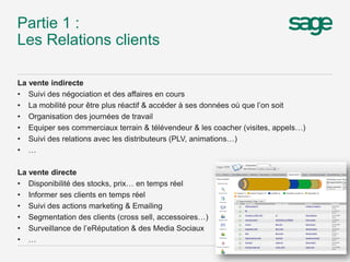 Partie 1 :
Les Relations clients
La vente indirecte
• Suivi des négociation et des affaires en cours
• La mobilité pour être plus réactif & accéder à ses données où que l’on soit
• Organisation des journées de travail
• Equiper ses commerciaux terrain & télévendeur & les coacher (visites, appels…)
• Suivi des relations avec les distributeurs (PLV, animations…)
• …
La vente directe
• Disponibilité des stocks, prix… en temps réel
• Informer ses clients en temps réel
• Suivi des actions marketing & Emailing
• Segmentation des clients (cross sell, accessoires…)
• Surveillance de l’eRéputation & des Media Sociaux
• …
6
 