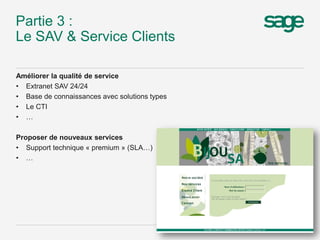 Partie 3 :
Le SAV & Service Clients
Améliorer la qualité de service
• Extranet SAV 24/24
• Base de connaissances avec solutions types
• Le CTI
• …
Proposer de nouveaux services
• Support technique « premium » (SLA…)
• …
8
 