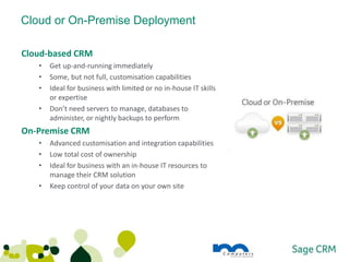Cloud or On-Premise Deployment

Cloud-based CRM
   •   Get up-and-running immediately
   •   Some, but not full, customisation capabilities
   •   Ideal for business with limited or no in-house IT skills
       or expertise
   •   Don’t need servers to manage, databases to
       administer, or nightly backups to perform
On-Premise CRM
   •   Advanced customisation and integration capabilities
   •   Low total cost of ownership
   •   Ideal for business with an in-house IT resources to
       manage their CRM solution
   •   Keep control of your data on your own site
 