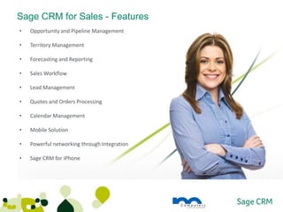 Sage CRM for Sales - Features
•   Opportunity and Pipeline Management

•   Territory Management

•   Forecasting and Reporting

•   Sales Workflow

•   Lead Management

•   Quotes and Orders Processing

•   Calendar Management

•   Mobile Solution

•   Powerful networking through Integration

•   Sage CRM for iPhone
 