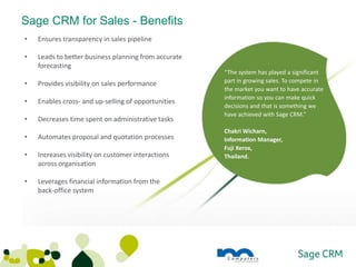 Sage CRM for Sales - Benefits
•   Ensures transparency in sales pipeline

•   Leads to better business planning from accurate
    forecasting
                                                      “The system has played a significant
•   Provides visibility on sales performance          part in growing sales. To compete in
                                                      the market you want to have accurate
                                                      information so you can make quick
•   Enables cross- and up-selling of opportunities
                                                      decisions and that is something we
                                                      have achieved with Sage CRM.”
•   Decreases time spent on administrative tasks
                                                      Chakri Wicharn,
•   Automates proposal and quotation processes        Information Manager,
                                                      Fuji Xerox,
•   Increases visibility on customer interactions     Thailand.
    across organisation

•   Leverages financial information from the
    back-office system
 