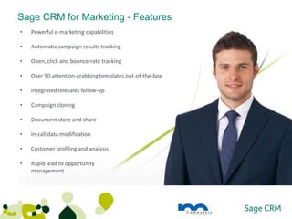 Sage CRM for Marketing - Features
•   Powerful e-marketing capabilities

•   Automatic campaign results tracking

•   Open, click and bounce-rate tracking

•   Over 90 attention-grabbing templates out-of-the-box

•   Integrated telesales follow-up

•   Campaign cloning

•   Document store and share

•   In-call data modification

•   Customer profiling and analysis

•   Rapid lead to opportunity
    management
 