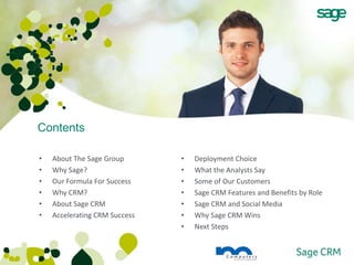 Contents

•   About The Sage Group       •   Deployment Choice
•   Why Sage?                  •   What the Analysts Say
•   Our Formula For Success    •   Some of Our Customers
•   Why CRM?                   •   Sage CRM Features and Benefits by Role
•   About Sage CRM             •   Sage CRM and Social Media
•   Accelerating CRM Success   •   Why Sage CRM Wins
                               •   Next Steps
 