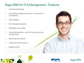 Sage CRM for IT & Management - Features
•   Component Manager

•   Fast, flexible deployment options – on-premise or
    cloud-based

•   SData support

•   MS Exchange Integration

•   Affordable and scalable

•   Library Management – get a full overview of your
    storage limits

•   Reporting and analytics

•   Integration to ERP systems

•   Budget control
 