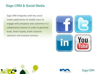 Sage CRM & Social Media

Sage CRM integrates with key social
media applications to enable users to
engage with prospects and customers in a
collaborative manner in order to generate
leads, foster loyalty, build customer
retention and increase revenue.
 
