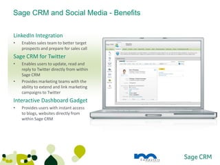 Sage CRM and Social Media - Benefits


LinkedIn Integration
•   Enables sales team to better target
    prospects and prepare for sales call
Sage CRM for Twitter
•   Enables users to update, read and
    reply to Twitter directly from within
    Sage CRM
•   Provides marketing teams with the
    ability to extend and link marketing
    campaigns to Twitter
Interactive Dashboard Gadget
•   Provides users with instant access
    to blogs, websites directly from
    within Sage CRM
 