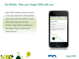 Go Mobile. Take your Sage CRM with you

Sage CRM’s mobile solution delivers
a rich user experience and provides
sales teams with the ability to work
effectively regardless of their
location. Sage CRM is available on
the Apple iPhone, Android and
Tablet devices.
 