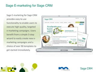 Sage E-marketing for Sage CRM

Sage E-marketing for Sage CRM
provides easy to use
functionality to enable users to
execute high-quality, targeted
e-marketing campaigns. Users
benefit from a simple 3-step
wizard to easily create new e-
marketing campaigns and a
choice of over 90 templates to
get started immediately.
 