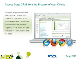 Access Sage CRM from the Browser of your Choice

Cross-browser compatibility
with Firefox, Chrome, and
Safari (on Safari OSX) in all
Main Menu areas. Supported
browsers include Internet
Explorer 7, 8 & 9 and the latest
versions of Safari, Firefox and
Chrome.
 