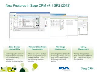 New Features in Sage CRM v7.1 SP2 (2012)




     Cross-Browser             Document Attachment                   Mail Merge                      Library
     Compatibility                Enhancements                      Enhancements                   Management

Access Sage CRM across all     Attach and upload multiple      Launching a new server side   Manage library storage
modern internet browsers       files in a single transaction   mail merge solution with no   from within Sage CRM and
and work efficiently           and benefit from a new          plug-in requirements plus     get a full overview of your
through the                    intuitive drag-and-drop         mail merge for custom         storage limits.
modern, intuitive interface.   solution.                       entities.
 